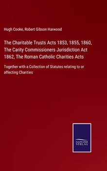 The Charitable Trusts Acts 1853, 1855, 1860, The Carity Commissioners Jurisdiction Act 1862, The Roman Catholic Charities Acts: Together with a ... Statutes relating to or affecting Charities