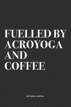 Fuelled By Acroyoga And Coffee: A 6x9 Inch Notebook Journal Diary With A Bold Text Font Slogan On A Matte Cover and 120 Blank Lined Pages Makes A Great Alternative To A Card