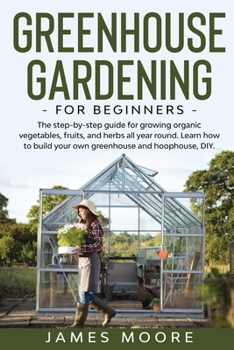 Greenhouse Gardening for Beginners: The Step By Step Guide For Growing Organic Vegetables, Fruits and Herbs All Year Round. Learn How To Build Your Own Greenhouse and Hoophouse, DIY
