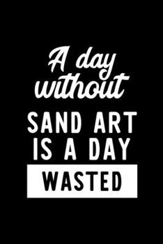 A Day Without Sand Art Is A Day Wasted: Notebook for Sand Art Lover | Great Christmas & Birthday Gift Idea for Sand Art Fan | Sand Art Journal | Sand Art Fan Diary | 100 pages 6x9 inches