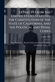 Extracts from the United States Statutes, the Constitution of the State of California, and the Political and Penal codes: relating to the elective ... of citizens, and elections Volume 1880