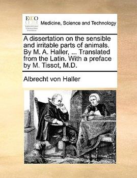A Dissertation on the Sensible and Irritable Parts of Animals. By M. A. Haller, ... Translated From the Latin. With a Preface by M. Tissot, M.D