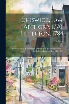 Paperback Chiswick, 1764. Apthorp, 1770. Littleton, 1784: Exercises at the Centennial Celebration of the Incorporation of the Town of Littleton, July 4Th, 1884 Book