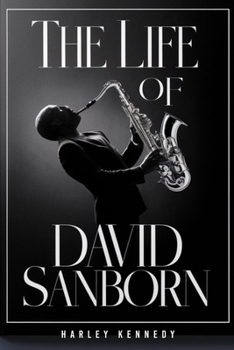 THE LIFE OF DAVID SANBORN: The Journey of the Grammy-winning American Alto Saxophonist who played with David Bowie: His Life Story and Battle with Prostate Cancer