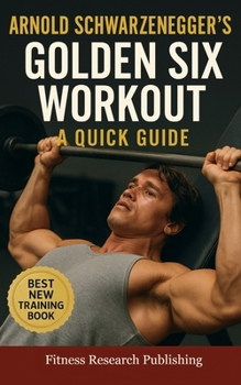 Arnold Schwarzenegger's Golden Six Workout: The Quick Guide to Arnold Schwarzenegger's Golden Six and Timeless Bodybuilding Techniques