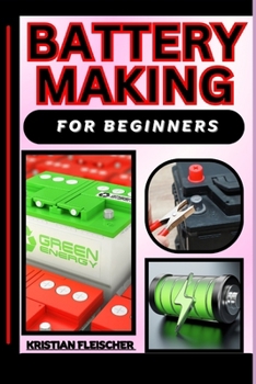 Battery Making for Beginners: The Complete Practice Guide On Easy Illustrated Procedures, Techniques, Skills And Knowledge On How To make battery Fr