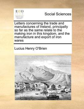 Letters concerning the trade and manufactures of Ireland, principally so far as the same relate to the making iron in this kingdom, and the manufacture and export of iron wares