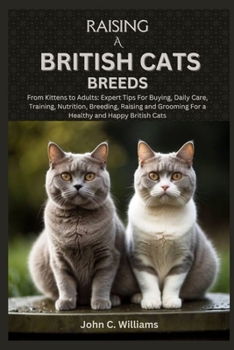 RAISING A BRITISH CATS BREEDS: From Kittens to Adults: Expert Tips For Buying, Daily Care, Training, Nutrition, Breeding, Raising and Grooming For a Healthy and Happy British Cats