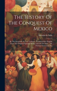 Hardcover The History Of The Conquest Of Mexico: By The Spaniards. In Two Volumes. Translated Into English From The Original Spanish Of Don Antonio De Solis, .. Book
