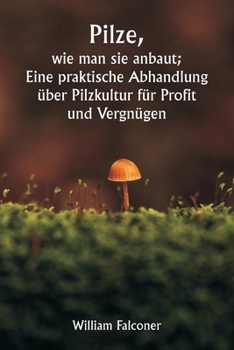 Pilze, wie man sie anbaut; Eine praktische Abhandlung über Pilzkultur für Profit und Vergnügen (German Edition)