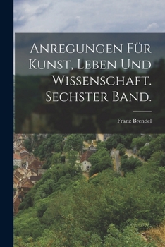 Anregungen F�r Kunst, Leben Und Wissenschaft. Sechster Band.