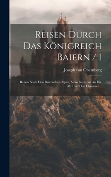 Reisen Durch Das K�nigreich Baiern / 1: Reisen Nach Den Baierischen Alpen, Vom Innstrom an Die Alz Und Den Chiemsee...