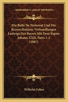 Die Bulle Ne Pretereat Und Die Reconciliations-Verhandlungen Ludwigs Des Bayers Mit Dem Papste Johann XXII, Parts 1-2 (1887)