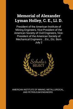 Memorial of Alexander Lyman Holley, C. E., LL. D.: President of the American Institute of Mining Engineers, Vice-President of the American Society of Civil Engineers, Vice-President of the American So