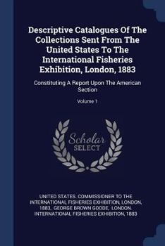 Paperback Descriptive Catalogues Of The Collections Sent From The United States To The International Fisheries Exhibition, London, 1883: Constituting A Report U Book