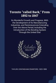 Toronto Called Back, from 1892 to 1847: Its Wonderful Growth and Progress, with the Development of Its Manufacturing Industries, and Reminiscences Extending Over the Above Period, Including the Introd