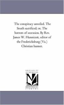 The conspiracy unveiled. The South sacrificed; or, The horrors of secession. By Rev. James W. Hunnicutt, editor of the Fredericksburg (Va.) Christian banner.