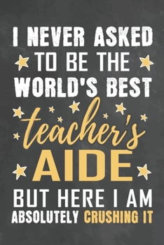 I Never Asked To Be The World's Best Teacher's aide But Here I Am Absolutely Crushing It: Journal Notebook 108 Pages 6 x 9 Lined Writing Paper School Appreciation Day Gift from Student