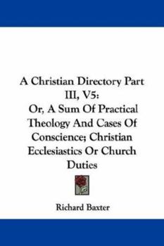 A Christian Directory Part III, V5: Or, A Sum Of Practical Theology And Cases Of Conscience; Christian Ecclesiastics Or Church Duties