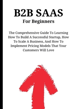 Paperback B2B SaaS For Beginners: The Comprehensive Guide To Learning How To Build A Successful Startup, How To Scale A Business, And How To Implement Pricing M Book