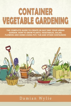 Container Vegetable Gardening: The Complete Guide to Create in Easy Way Your Urban Garden. How to Grow Plants, Vegetables, Salad, Flowers and Herbs Using Pot, Tub and Other Containers.
