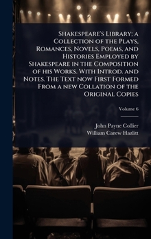 Shakespeare's Library; a Collection of the Plays, Romances, Novels, Poems, and Histories Employed by Shakespeare in the Composition of his Works. With ... From a new Collation of the Original Copies