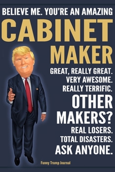 Funny Trump Journal - Believe Me. You're An Amazing Cabinet Maker Great, Really Great. Very Awesome. Really Terrific. Other Makers? Total Disasters. ... Trump Gag Gift Better Than A Card Notebook