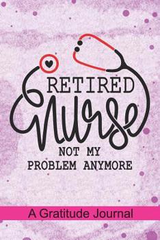 Retired Nurse not my problem anymore - A Gratitude Journal: Beautiful Gratitude Journal for All Retired Nurse, Registered Nurse Retirement gift, Retired Grandpa / Dad and Retired Grandma / Mom Gift