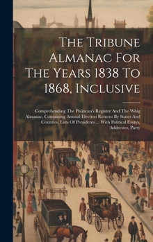 The Tribune Almanac For The Years 1838 To 1868, Inclusive: Comprehending The Politican's Register And The Whig Almanac, Containing Annual Election ... ... With Political Essays, Addresses, Party