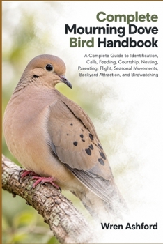 Complete Mourning Dove Bird Handbook: A Complete Guide to Identification, Calls, Feeding, Courtship, Nesting, Parenting, Flight, Seasonal Movements, Backyard Attraction, and Birdwatching