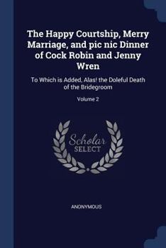 Paperback The Happy Courtship, Merry Marriage, and pic nic Dinner of Cock Robin and Jenny Wren: To Which is Added, Alas! the Doleful Death of the Bridegroom; Vo Book