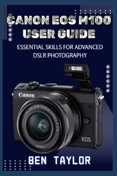 CANON EOS M100 USER GUIDE: ESSENTIAL SKILLS FOR ADVANCED DSLR PHOTOGRAPHY