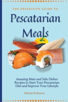 The Definitive Guide to Pescatarian Meals: Amazing Main and Side Dishes Recipes to Start Your Pescatarian Diet and Improve Your Lifestyle