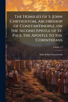 The Homilies of S. John Chrysostom, Archbishop of Constantinople, on the Second Epistle of St. Paul the Apostle to the Corinthians; Volume 27