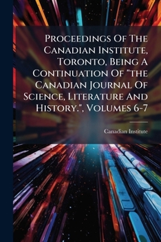 Proceedings Of The Canadian Institute, Toronto, Being A Continuation Of "the Canadian Journal Of Science, Literature And History.", Volumes 6-7