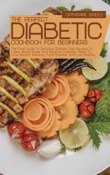 The Perfect Diabetic Cookbook For Beginners: The Final Guide To Delicious Diabetic Diet Recipes To Lower Blood Sugar And Reverse Diabetes, Helps To Lose Weight, Detoxify, Fight Disease, And Live Healt