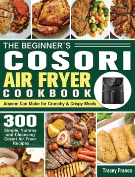 The Beginner's Cosori Air Fryer Cookbook: 300 Simple, Yummy and Cleansing Cosori Air Fryer Recipes, Anyone Can Make for Crunchy & Crispy Meals