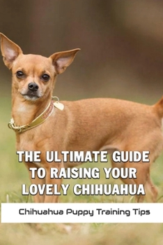 The Ultimate Guide To Raising Your Lovely Chihuahua: Chihuahua Puppy Training Tips: How To Care For A Chihuahua