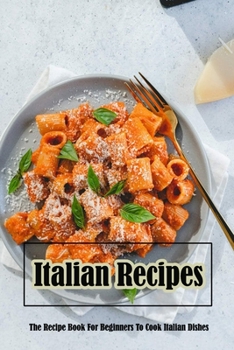 Italian Recipes: The Recipe Book For Beginners To Cook Italian Dishes: Italian Recipes