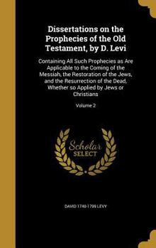 Dissertations on the Prophecies of the Old Testament, by D. Levi: Containing All Such Prophecies as Are Applicable to the Coming of the Messiah, the Restoration of the Jews, and the Resurrection of th