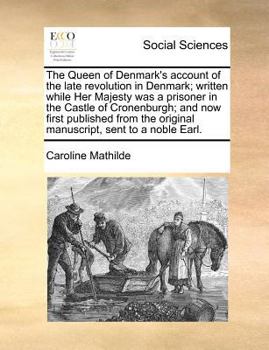 The Queen of Denmark's Account of the Late Revolution in Denmark; Written While Her Majesty was a Prisoner in the Castle of Cronenburgh; and now First ... the Original Manuscript, Sent to a Noble Earl