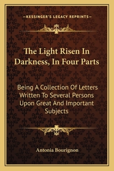 The Light Risen in Darkness: In Four Parts; Being a Collection of Letters Written to Several Persons, Upon Great and Important Subjects; Very ... God in Sincerity ... With a Large Explication
