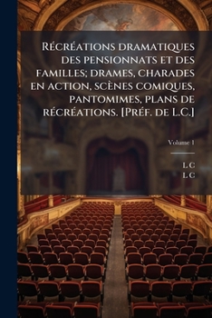 Recreations Dramatiques Des Pensionnats Et Des Familles; Drames, Charades En Action, Scenes Comiques, Pantomimes, Plans de Recreations. [Pref. de L.C.]; Tome 1
