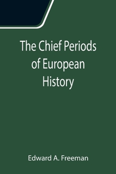 The Chief Periods Of European History: Six Lectures Read In The University Of Oxford In Trinity Term, 1885, With An Essay On Greek Cities Under Roman Rule...