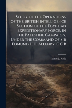 Study of the Operations of the British Intelligence Section of the Egyptian Expeditionary Force, in the Palestine Campaign, Under the Command of Sir Edmund H.H. Allenby, G.C.B