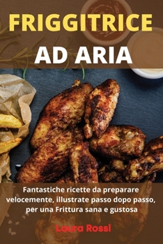 Friggitrice Ad Aria: Fantastiche ricette da preparare velocemente, illustrate passo dopo passo, per una Frittura sana e gustosa - Air Fryer Cookbook (Italian Version)
