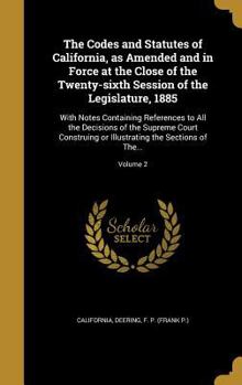 The Codes and Statutes of California, as Amended and in Force at the Close of the Twenty-sixth Session of the Legislature, 1885: With Notes Containing References to All the Decisions of the Supreme Co