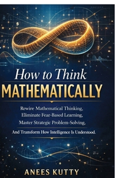 Paperback How to Think Mathematically: Rewire Mathematical Thinking, Eliminate Fear-Based Thinking Master Strategic Problem Solving And Transform How Intelligen Book