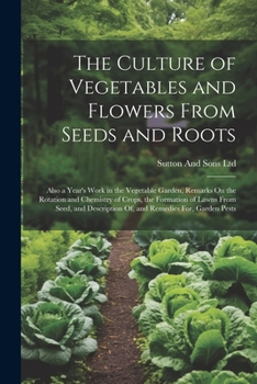 The Culture of Vegetables and Flowers From Seeds and Roots: Also a Year's Work in the Vegetable Garden, Remarks On the Rotation and Chemistry of ... Of, and Remedies For, Garden Pests