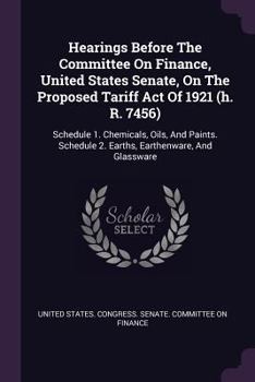 Hearings Before The Committee On Finance, United States Senate, On The Proposed Tariff Act Of 1921 (h. R. 7456): Schedule 1. Chemicals, Oils, And Paints. Schedule 2. Earths, Earthenware, And Glassware